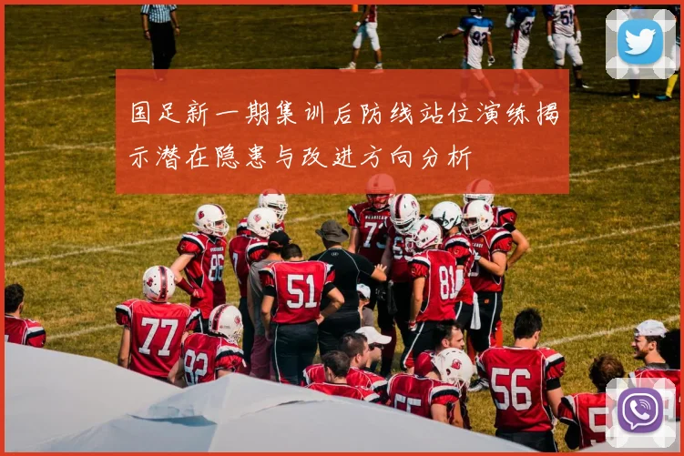 国足新一期集训后防线站位演练揭示潜在隐患与改进方向分析