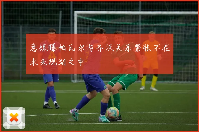 意媒曝帕瓦尔与齐沃关系紧张不在未来规划之中