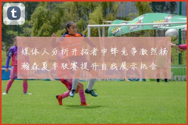 媒体人分析开拓者中锋竞争激烈杨瀚森夏季联赛提升自我展示机会