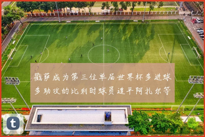 戳萨成为第三位单届世界杯多进球多助攻的比利时球员追平阿扎尔等传奇