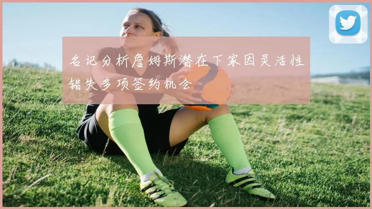 名记分析詹姆斯潜在下家因灵活性错失多项签约机会
