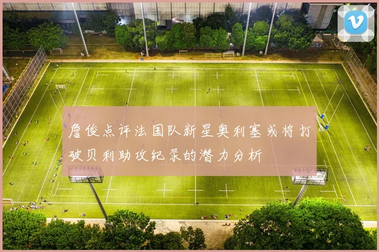 詹俊点评法国队新星奥利塞或将打破贝利助攻纪录的潜力分析