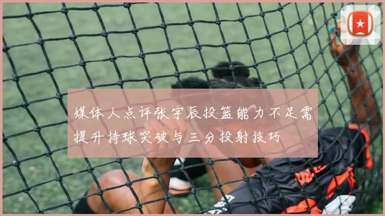 媒体人点评张宇辰投篮能力不足需提升持球突破与三分投射技巧
