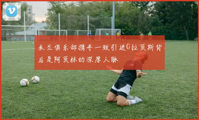 米兰俱乐部携手一致引进G拉莫斯背后是阿莫林的深厚人脉
