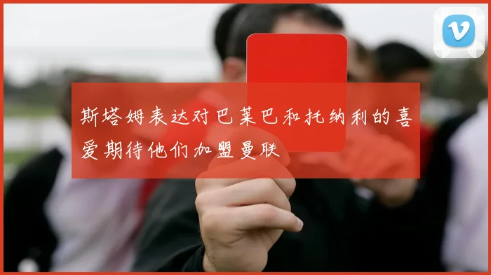 斯塔姆表达对巴莱巴和托纳利的喜爱期待他们加盟曼联