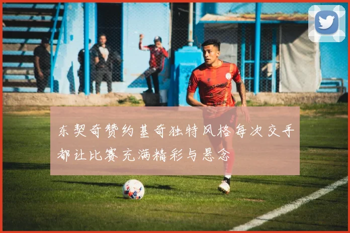 东契奇赞约基奇独特风格每次交手都让比赛充满精彩与悬念