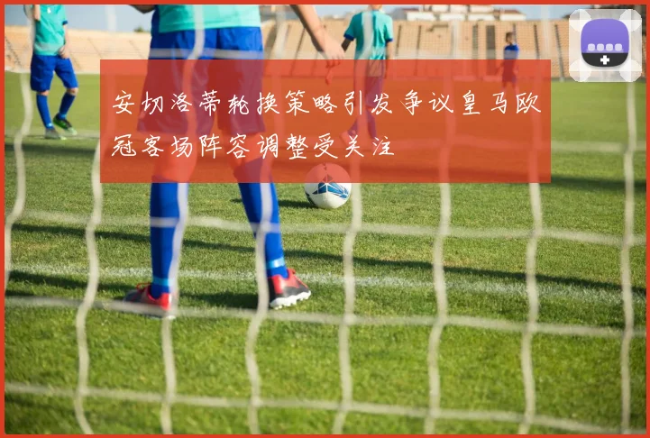 安切洛蒂轮换策略引发争议皇马欧冠客场阵容调整受关注