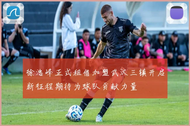 徐浩峰正式租借加盟武汉三镇开启新征程期待为球队贡献力量