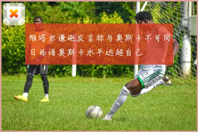 维塔尔谦逊发言称与奥斯卡不可同日而语奥斯卡水平远超自己