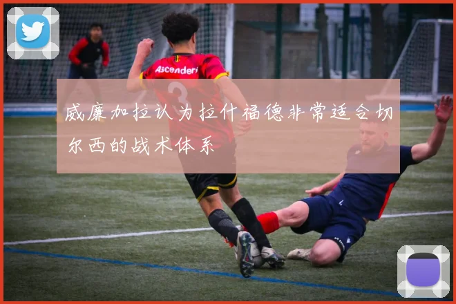 威廉加拉认为拉什福德非常适合切尔西的战术体系